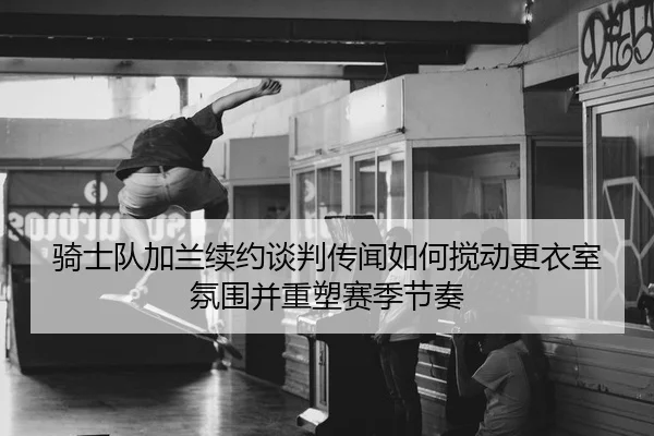 骑士队加兰续约谈判传闻如何搅动更衣室氛围并重塑赛季节奏